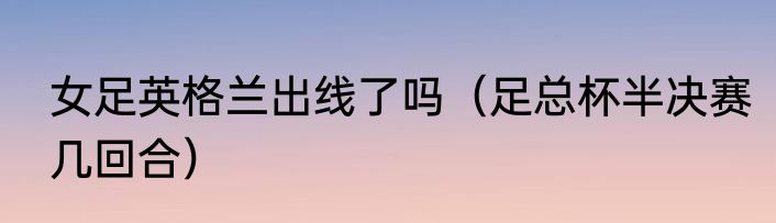 女足英格兰出线了吗（足总杯半决赛几回合）