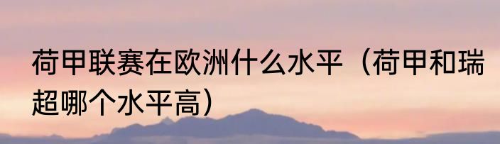 荷甲联赛在欧洲什么水平（荷甲和瑞超哪个水平高）