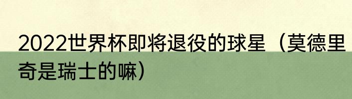 2022世界杯即将退役的球星（莫德里奇是瑞士的嘛）