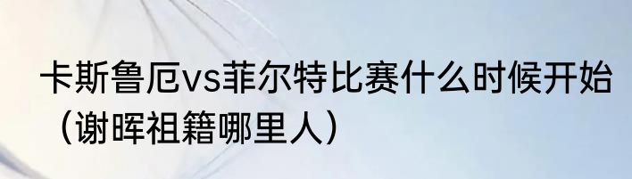 卡斯鲁厄vs菲尔特比赛什么时候开始（谢晖祖籍哪里人）