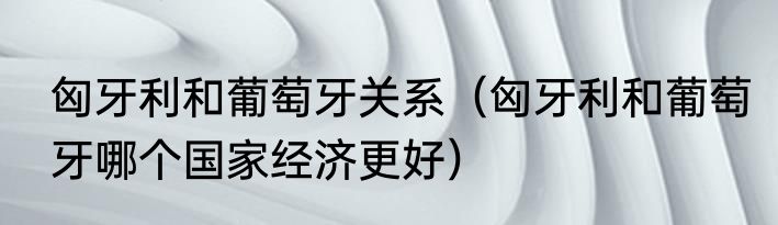 匈牙利和葡萄牙关系（匈牙利和葡萄牙哪个国家经济更好）