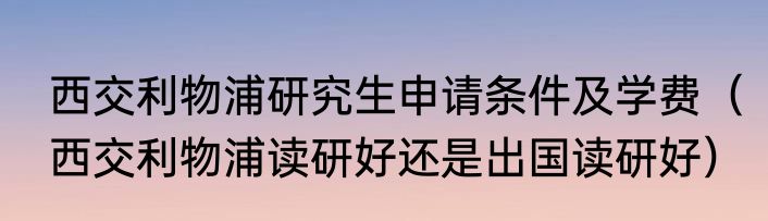 西交利物浦研究生申请条件及学费（西交利物浦读研好还是出国读研好）
