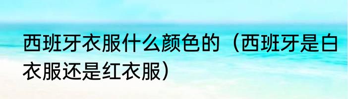 西班牙衣服什么颜色的（西班牙是白衣服还是红衣服）