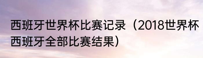 西班牙世界杯比赛记录（2018世界杯西班牙全部比赛结果）