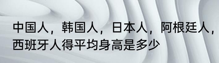 中国人，韩国人，日本人，阿根廷人，西班牙人得平均身高是多少