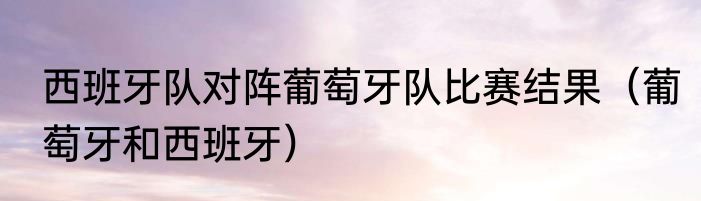 西班牙队对阵葡萄牙队比赛结果（葡萄牙和西班牙）