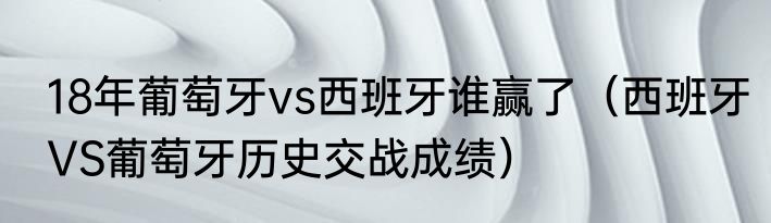 18年葡萄牙vs西班牙谁赢了（西班牙VS葡萄牙历史交战成绩）
