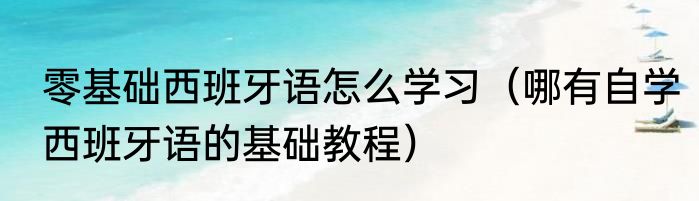 零基础西班牙语怎么学习（哪有自学西班牙语的基础教程）