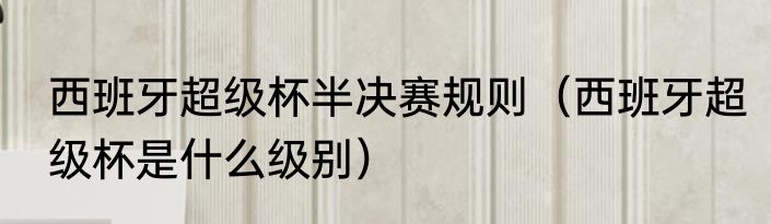 西班牙超级杯半决赛规则（西班牙超级杯是什么级别）