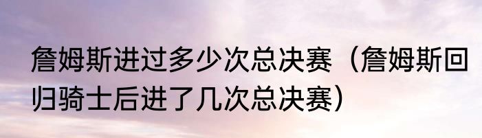 詹姆斯进过多少次总决赛（詹姆斯回归骑士后进了几次总决赛）