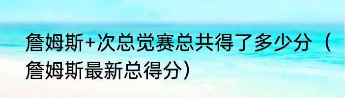 詹姆斯+次总觉赛总共得了多少分（詹姆斯最新总得分）