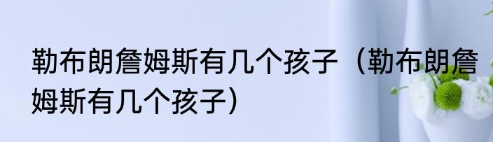 勒布朗詹姆斯有几个孩子（勒布朗詹姆斯有几个孩子）