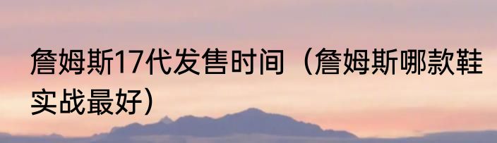 詹姆斯17代发售时间（詹姆斯哪款鞋实战最好）