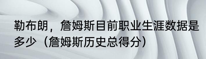 勒布朗，詹姆斯目前职业生涯数据是多少（詹姆斯历史总得分）