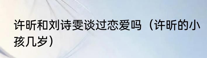 许昕和刘诗雯谈过恋爱吗（许昕的小孩几岁）