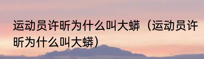 运动员许昕为什么叫大蟒（运动员许昕为什么叫大蟒）