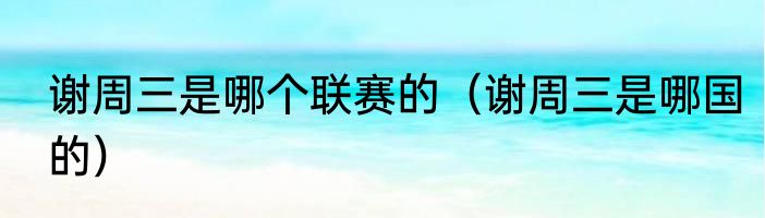 谢周三是哪个联赛的（谢周三是哪国的）