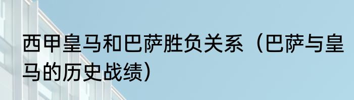 西甲皇马和巴萨胜负关系（巴萨与皇马的历史战绩）