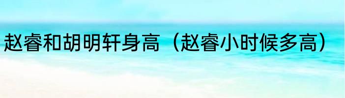 赵睿和胡明轩身高（赵睿小时候多高）