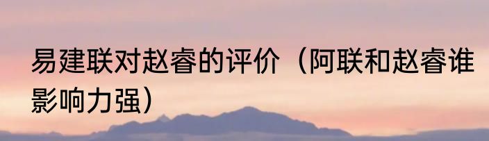 易建联对赵睿的评价（阿联和赵睿谁影响力强）