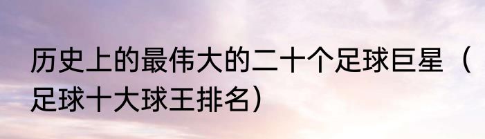 历史上的最伟大的二十个足球巨星（足球十大球王排名）