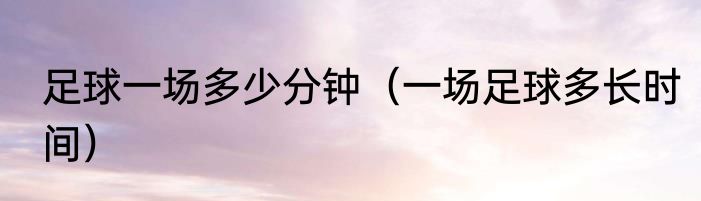 足球一场多少分钟（一场足球多长时间）