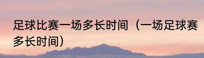 足球比赛一场多长时间（一场足球赛多长时间）
