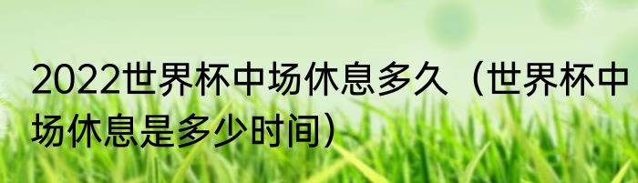 2022世界杯中场休息多久（世界杯中场休息是多少时间）