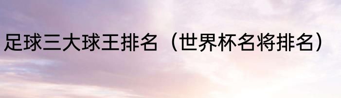 足球三大球王排名（世界杯名将排名）