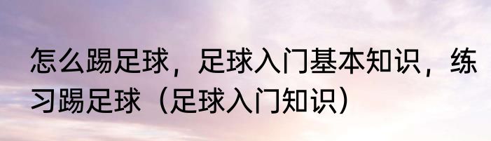 怎么踢足球，足球入门基本知识，练习踢足球（足球入门知识）