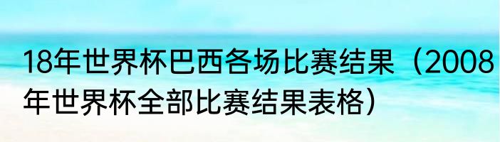 18年世界杯巴西各场比赛结果（2008年世界杯全部比赛结果表格）