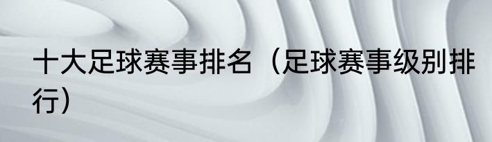 十大足球赛事排名（足球赛事级别排行）