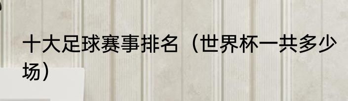 十大足球赛事排名（世界杯一共多少场）