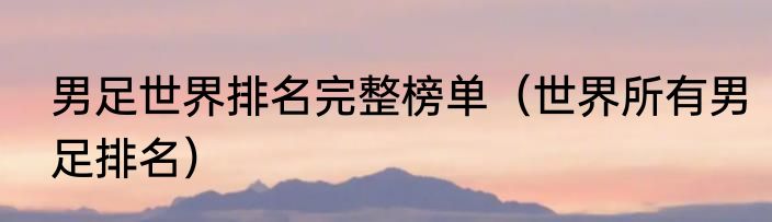 男足世界排名完整榜单（世界所有男足排名）