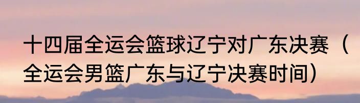 十四届全运会篮球辽宁对广东决赛（全运会男篮广东与辽宁决赛时间）