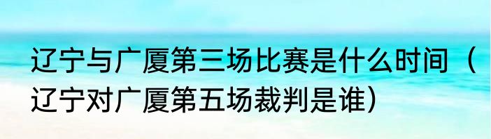 辽宁与广厦第三场比赛是什么时间（辽宁对广厦第五场裁判是谁）