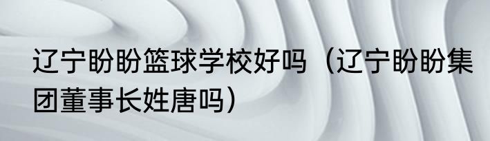 辽宁盼盼篮球学校好吗（辽宁盼盼集团董事长姓唐吗）
