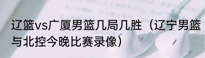 辽篮vs广厦男篮几局几胜（辽宁男篮与北控今晚比赛录像）