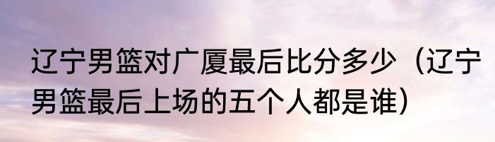 辽宁男篮对广厦最后比分多少（辽宁男篮最后上场的五个人都是谁）