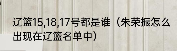 辽篮15,18,17号都是谁（朱荣振怎么出现在辽篮名单中）
