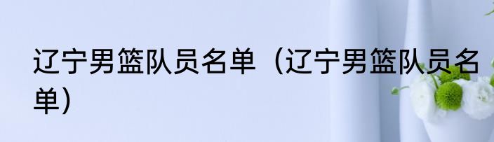 辽宁男篮队员名单（辽宁男篮队员名单）