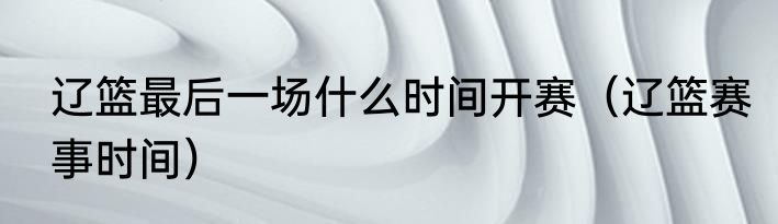 辽篮最后一场什么时间开赛（辽篮赛事时间）