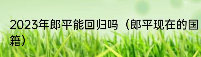 2023年郎平能回归吗（郎平现在的国籍）