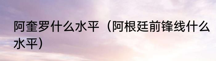 阿奎罗什么水平（阿根廷前锋线什么水平）