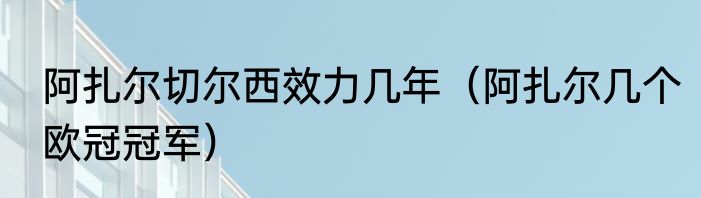 阿扎尔切尔西效力几年（阿扎尔几个欧冠冠军）