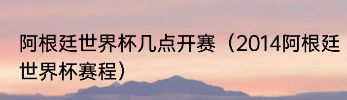 阿根廷世界杯几点开赛（2014阿根廷世界杯赛程）