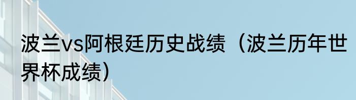 波兰vs阿根廷历史战绩（波兰历年世界杯成绩）