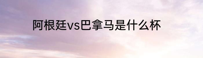 阿根廷vs巴拿马是什么杯