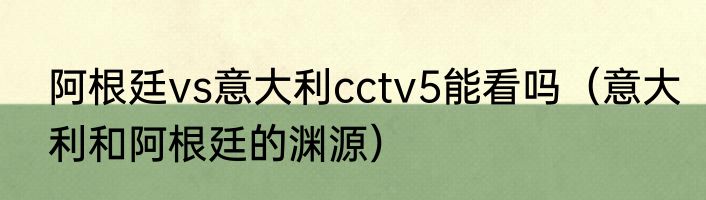 阿根廷vs意大利cctv5能看吗（意大利和阿根廷的渊源）
