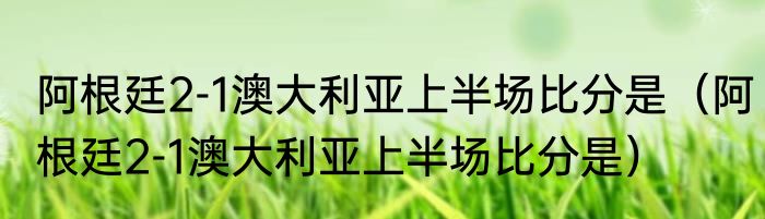阿根廷2-1澳大利亚上半场比分是（阿根廷2-1澳大利亚上半场比分是）